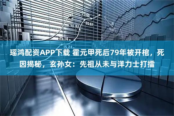 瑶鸿配资APP下载 霍元甲死后79年被开棺，死因揭秘，玄孙女：先祖从未与洋力士打擂