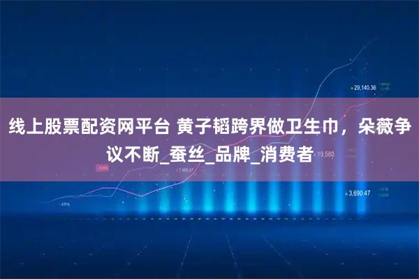 线上股票配资网平台 黄子韬跨界做卫生巾，朵薇争议不断_蚕丝_品牌_消费者