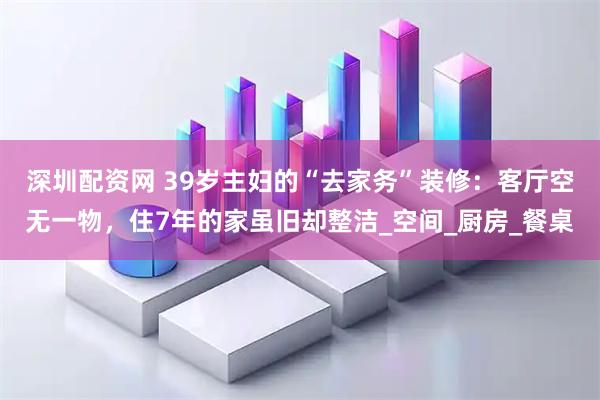 深圳配资网 39岁主妇的“去家务”装修：客厅空无一物，住7年的家虽旧却整洁_空间_厨房_餐桌