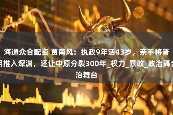 海通众合配资 贾南风：执政9年活43岁，亲手将晋朝推入深渊，还让中原分裂300年_权力_暴政_政治舞台