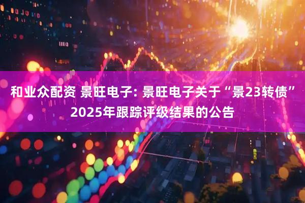 和业众配资 景旺电子: 景旺电子关于“景23转债”2025年跟踪评级结果的公告