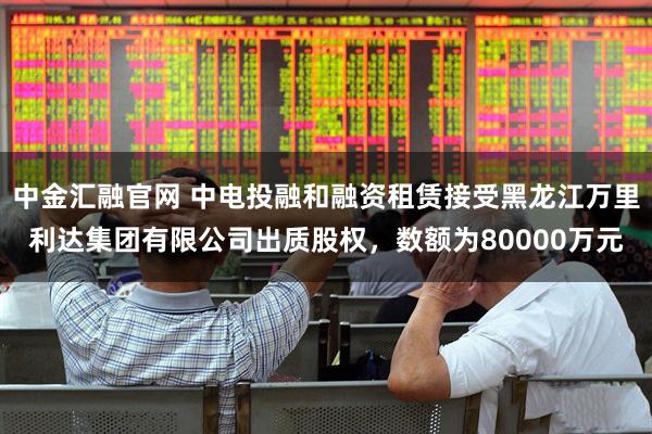 中金汇融官网 中电投融和融资租赁接受黑龙江万里利达集团有限公司出质股权，数额为80000万元