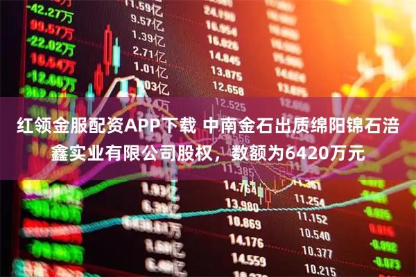 红领金服配资APP下载 中南金石出质绵阳锦石涪鑫实业有限公司股权，数额为6420万元