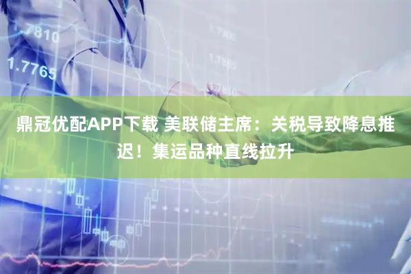 鼎冠优配APP下载 美联储主席：关税导致降息推迟！集运品种直线拉升