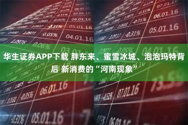 华生证券APP下载 胖东来、蜜雪冰城、泡泡玛特背后 新消费的“河南现象”