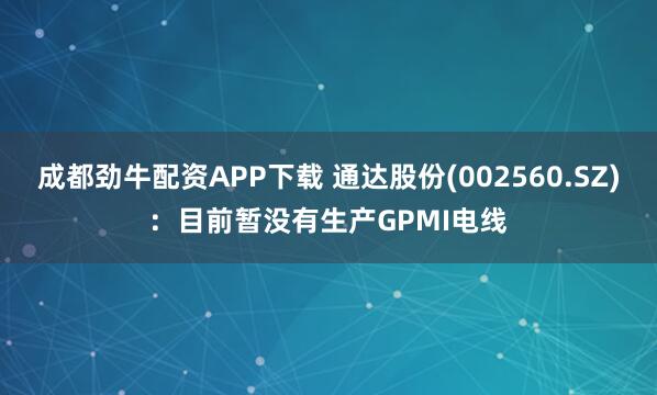 成都劲牛配资APP下载 通达股份(002560.SZ)：目前暂没有生产GPMI电线