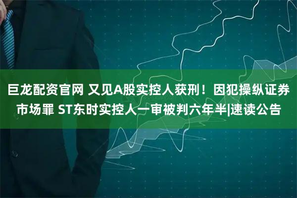 巨龙配资官网 又见A股实控人获刑！因犯操纵证券市场罪 ST东时实控人一审被判六年半|速读公告
