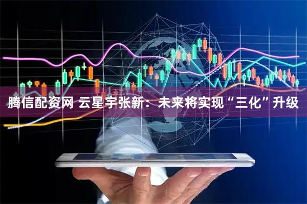 腾信配资网 云星宇张新：未来将实现“三化”升级