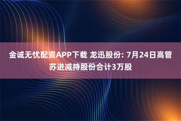 金诚无忧配资APP下载 龙迅股份: 7月24日高管苏进减持股份合计3万股