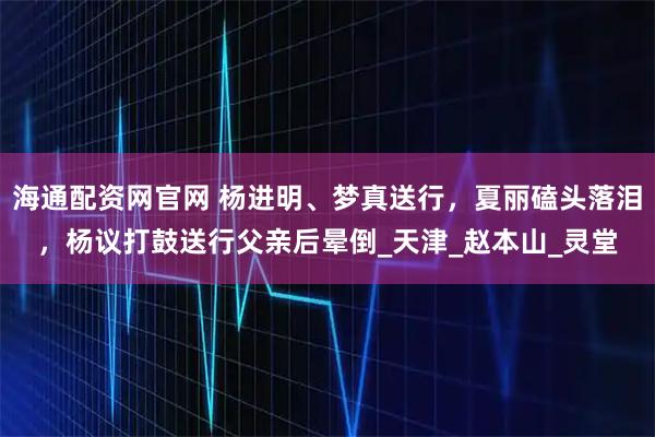 海通配资网官网 杨进明、梦真送行，夏丽磕头落泪，杨议打鼓送行父亲后晕倒_天津_赵本山_灵堂