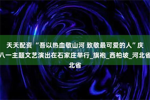 天天配资 “吾以热血敬山河 致敬最可爱的人”庆八一主题文艺演出在石家庄举行_旗袍_西柏坡_河北省