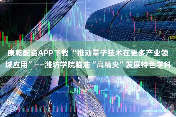 康乾配资APP下载 “推动量子技术在更多产业领域应用”——潍坊学院瞄准“高精尖”发展特色学科