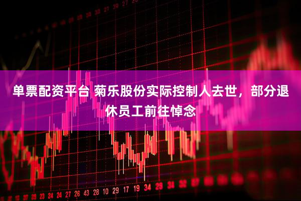 单票配资平台 菊乐股份实际控制人去世，部分退休员工前往悼念