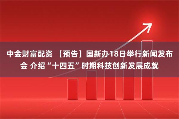中金财富配资 【预告】国新办18日举行新闻发布会 介绍“十四五”时期科技创新发展成就