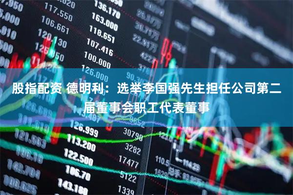 股指配资 德明利：选举李国强先生担任公司第二届董事会职工代表董事