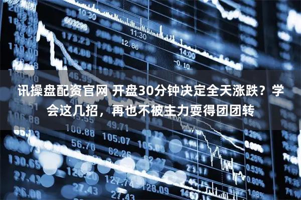 讯操盘配资官网 开盘30分钟决定全天涨跌？学会这几招，再也不被主力耍得团团转