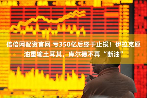 倍倍网配资官网 亏350亿后终于止损！伊拉克原油重输土耳其，库尔德不再 “断油”