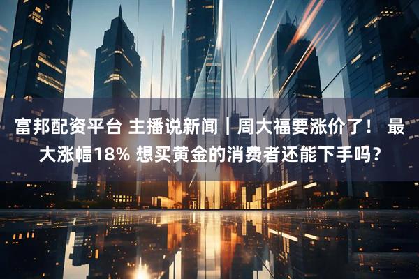 富邦配资平台 主播说新闻｜周大福要涨价了！ 最大涨幅18% 想买黄金的消费者还能下手吗？