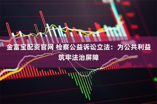 金富宝配资官网 检察公益诉讼立法：为公共利益筑牢法治屏障
