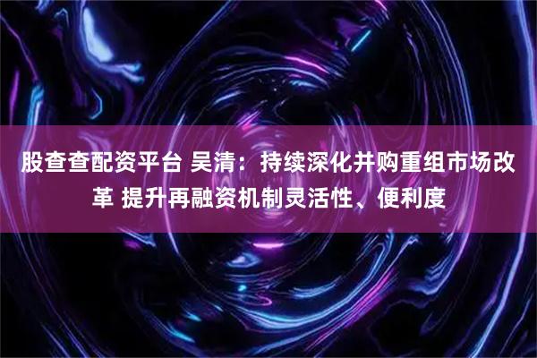 股查查配资平台 吴清：持续深化并购重组市场改革 提升再融资机制灵活性、便利度