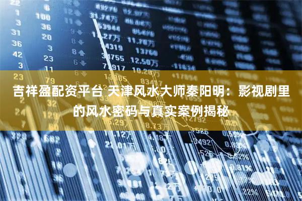 吉祥盈配资平台 天津风水大师秦阳明：影视剧里的风水密码与真实案例揭秘