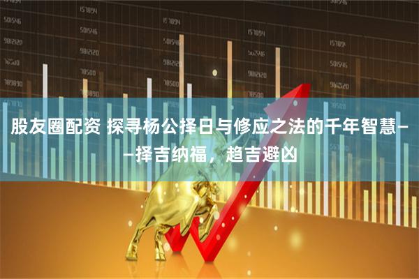股友圈配资 探寻杨公择日与修应之法的千年智慧——择吉纳福，趋吉避凶