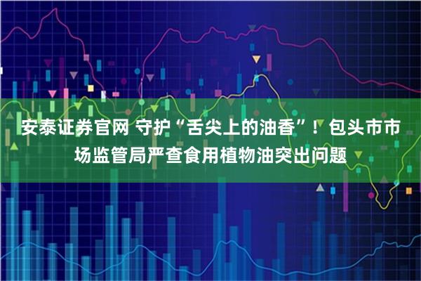 安泰证券官网 守护“舌尖上的油香”！包头市市场监管局严查食用植物油突出问题