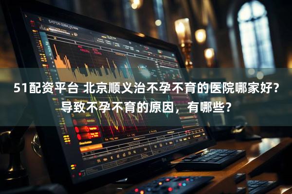51配资平台 北京顺义治不孕不育的医院哪家好？导致不孕不育的原因，有哪些？