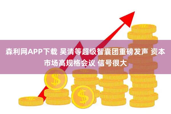 森利网APP下载 吴清等超级智囊团重磅发声 资本市场高规格会议 信号很大