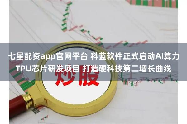 七星配资app官网平台 科蓝软件正式启动AI算力TPU芯片研发项目 打造硬科技第二增长曲线
