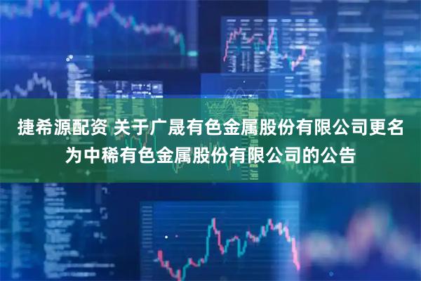 捷希源配资 关于广晟有色金属股份有限公司更名为中稀有色金属股份有限公司的公告