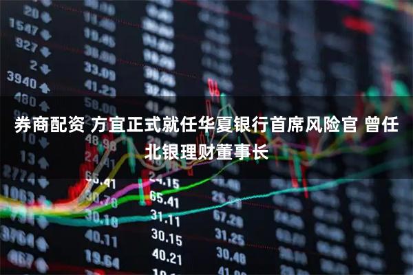 券商配资 方宜正式就任华夏银行首席风险官 曾任北银理财董事长