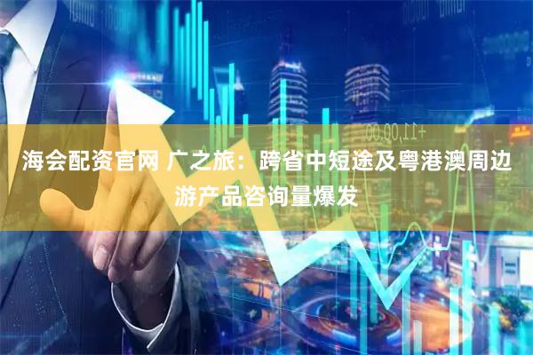 海会配资官网 广之旅：跨省中短途及粤港澳周边游产品咨询量爆发