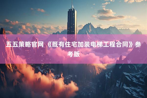 五五策略官网 《既有住宅加装电梯工程合同》参考版