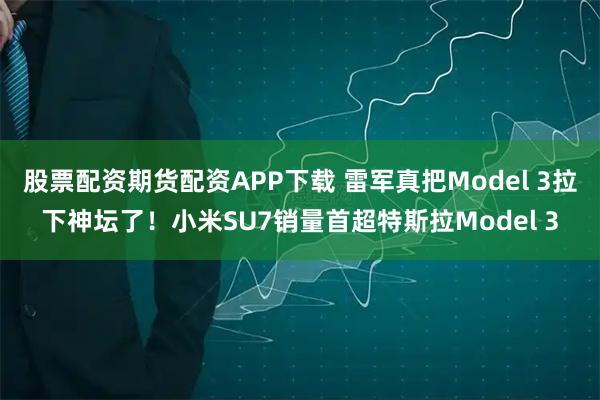 股票配资期货配资APP下载 雷军真把Model 3拉下神坛了！小米SU7销量首超特斯拉Model 3