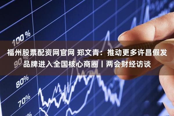 福州股票配资网官网 郑文青：推动更多许昌假发品牌进入全国核心商圈丨两会财经访谈