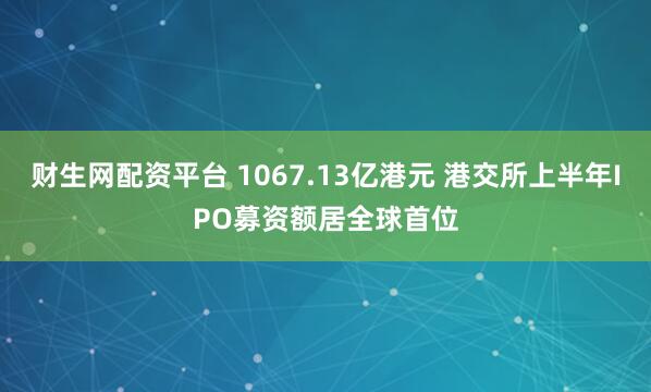 财生网配资平台 1067.13亿港元 港交所上半年IPO募资额居全球首位