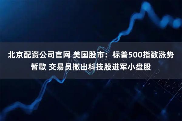 北京配资公司官网 美国股市：标普500指数涨势暂歇 交易员撤出科技股进军小盘股