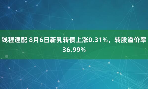 钱程速配 8月6日新乳转债上涨0.31%，转股溢价率36.99%