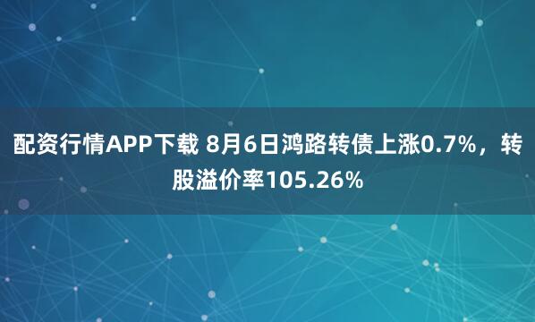 配资行情APP下载 8月6日鸿路转债上涨0.7%，转股溢价率105.26%