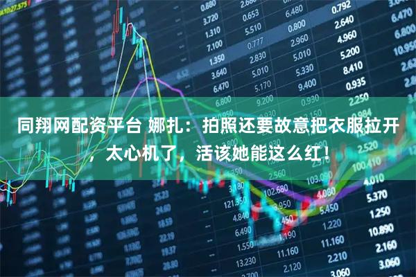 同翔网配资平台 娜扎：拍照还要故意把衣服拉开，太心机了，活该她能这么红！