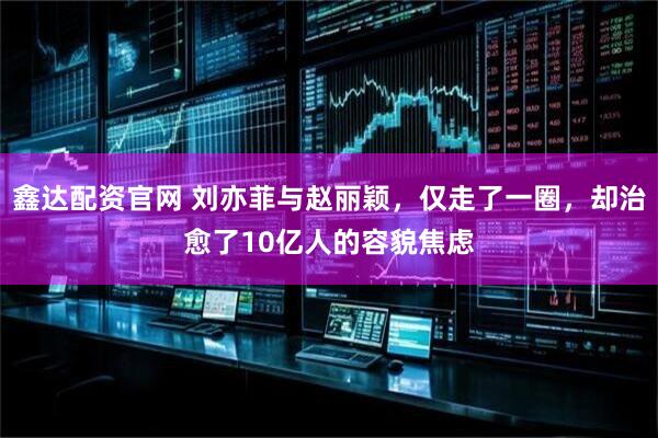 鑫达配资官网 刘亦菲与赵丽颖，仅走了一圈，却治愈了10亿人的容貌焦虑