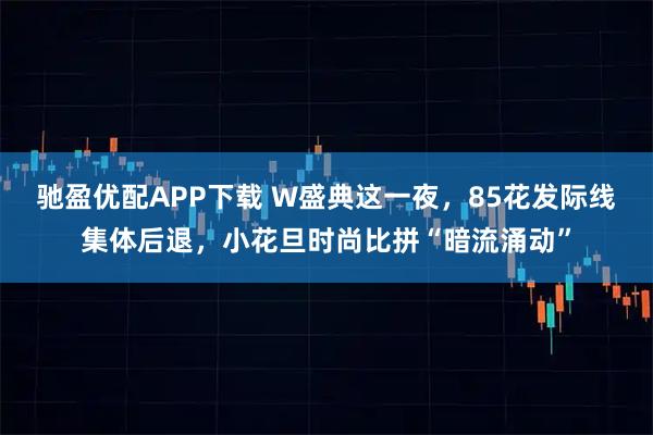 驰盈优配APP下载 W盛典这一夜，85花发际线集体后退，小花旦时尚比拼“暗流涌动”