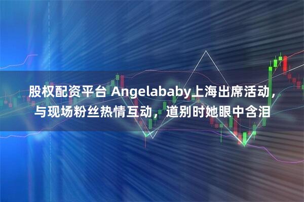 股权配资平台 Angelababy上海出席活动，与现场粉丝热情互动，道别时她眼中含泪