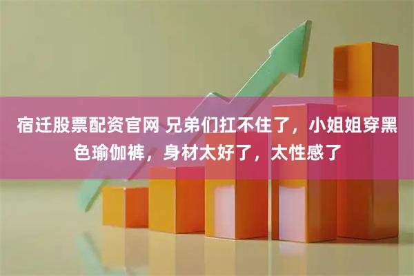 宿迁股票配资官网 兄弟们扛不住了，小姐姐穿黑色瑜伽裤，身材太好了，太性感了