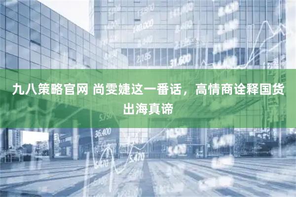 九八策略官网 尚雯婕这一番话，高情商诠释国货出海真谛
