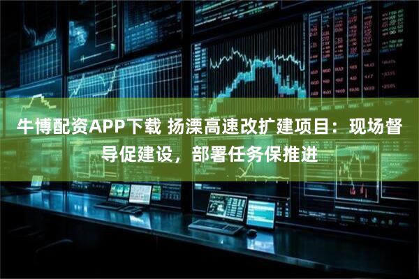 牛博配资APP下载 扬溧高速改扩建项目：现场督导促建设，部署任务保推进