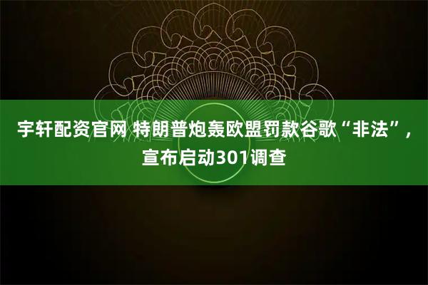 宇轩配资官网 特朗普炮轰欧盟罚款谷歌“非法”,宣布启动301调查